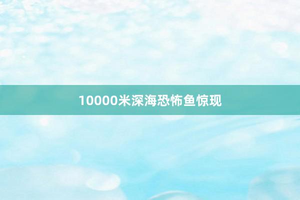 10000米深海恐怖鱼惊现